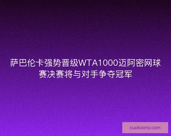 萨巴伦卡强势晋级WTA1000迈阿密网球赛决赛将与对手争夺冠军