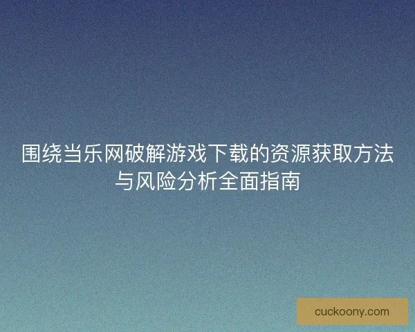 围绕当乐网破解游戏下载的资源获取方法与风险分析全面指南