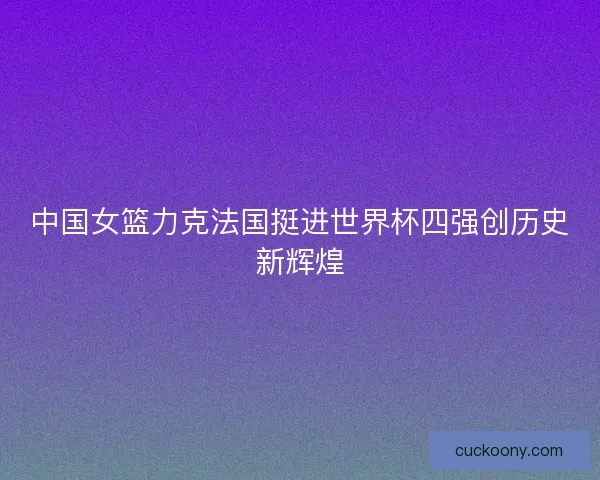 中国女篮力克法国挺进世界杯四强创历史新辉煌