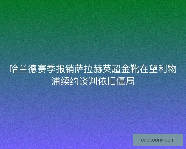哈兰德赛季报销萨拉赫英超金靴在望利物浦续约谈判依旧僵局